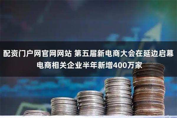 配资门户网官网网站 第五届新电商大会在延边启幕 电商相关企业半年新增400万家