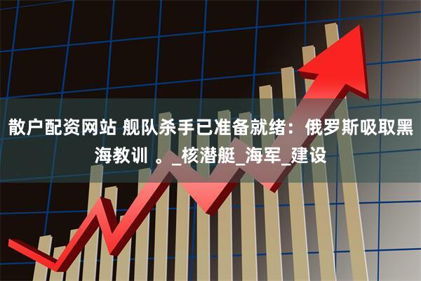 散户配资网站 舰队杀手已准备就绪：俄罗斯吸取黑海教训 。_核潜艇_海军_建设