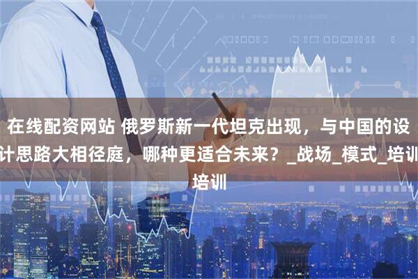 在线配资网站 俄罗斯新一代坦克出现，与中国的设计思路大相径庭，哪种更适合未来？_战场_模式_培训