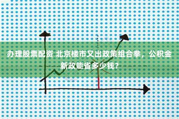 办理股票配资 北京楼市又出政策组合拳，公积金新政能省多少钱？