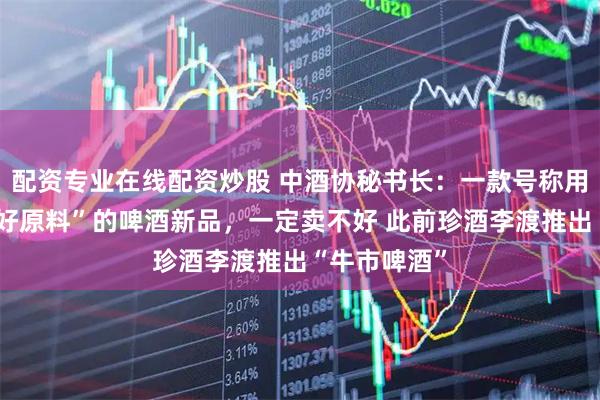 配资专业在线配资炒股 中酒协秘书长：一款号称用“世界上最好原料”的啤酒新品，一定卖不好 此前珍酒李渡推出“牛市啤酒”