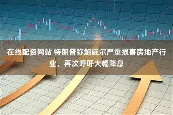 在线配资网站 特朗普称鲍威尔严重损害房地产行业，再次呼吁大幅降息