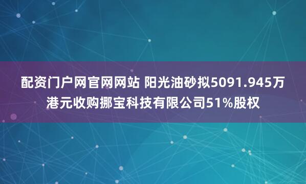 配资门户网官网网站 阳光油砂拟5091.945万港元收购挪宝科技有限公司51%股权