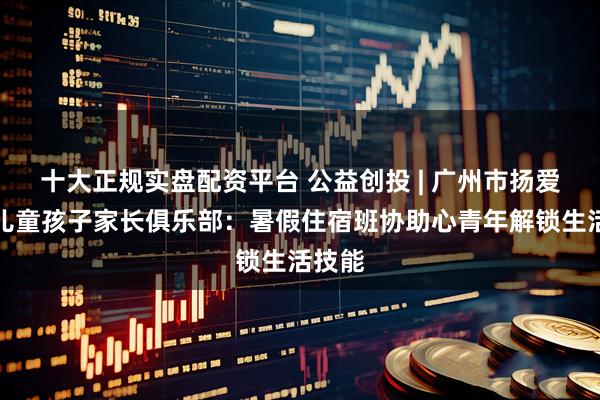 十大正规实盘配资平台 公益创投 | 广州市扬爱特殊儿童孩子家长俱乐部：暑假住宿班协助心青年解锁生活技能