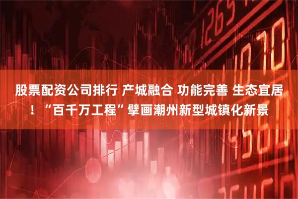 股票配资公司排行 产城融合 功能完善 生态宜居！“百千万工程”擘画潮州新型城镇化新景