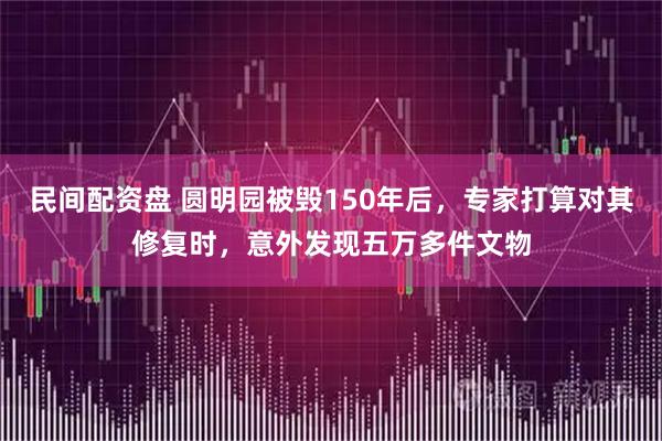 民间配资盘 圆明园被毁150年后，专家打算对其修复时，意外发现五万多件文物
