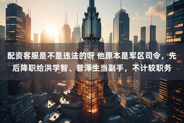 配资客服是不是违法的呀 他原本是军区司令，先后降职给洪学智、曾泽生当副手，不计较职务